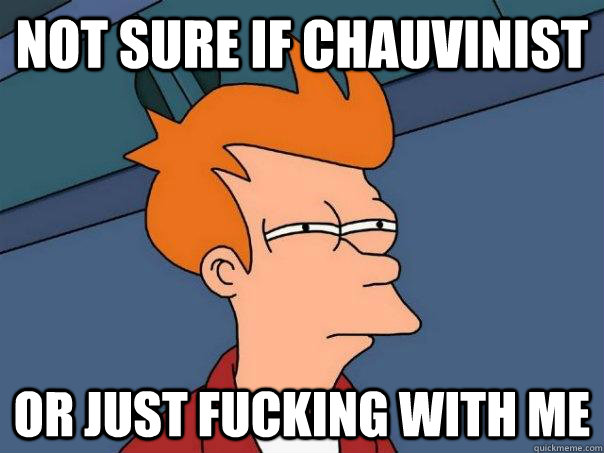 Not sure if chauvinist Or just fucking with me  Futurama Fry