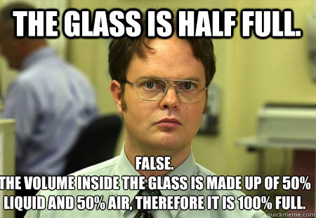 The glass is half full. False.
the volume inside the glass is made up of 50% liquid and 50% air, therefore it is 100% full.   Schrute