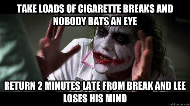 Take loads of cigarette breaks and nobody bats an eye Return 2 minutes late from break and Lee loses his mind  Joker Mind Loss