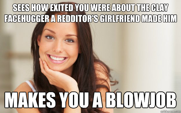 Sees how exited you were about the clay facehugger a redditor's girlfriend made him
 Makes you a blowjob
  Good Girl Gina