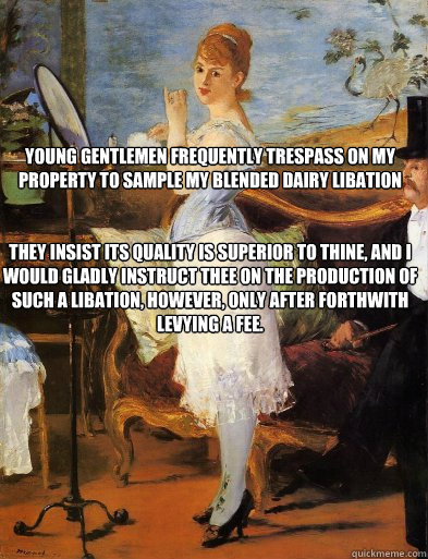 Young gentlemen frequently trespass on my property to sample my blended dairy libation


They insist its quality is superior to thine, and I would gladly instruct thee on the production of such a libation, however, only after forthwith levying a fee. - Young gentlemen frequently trespass on my property to sample my blended dairy libation


They insist its quality is superior to thine, and I would gladly instruct thee on the production of such a libation, however, only after forthwith levying a fee.  Misc