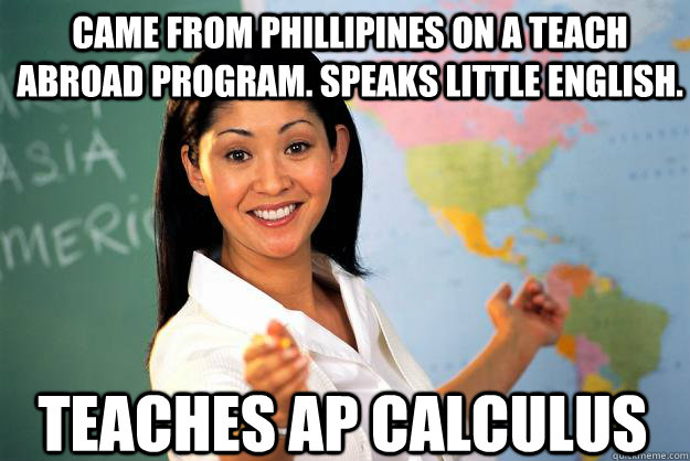 Came from phillipines on a teach abroad program. speaks little english. teaches ap calculus  Unhelpful High School Teacher