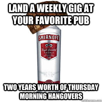 Land a weekly gig at your favorite pub  two years worth of thursday morning hangovers   Scumbag Alcohol