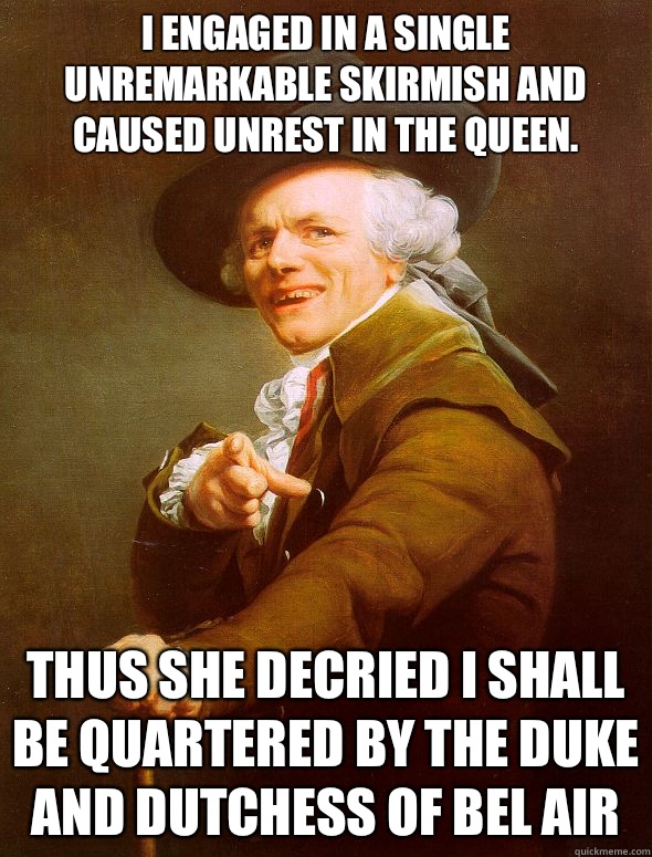 I engaged in a single unremarkable skirmish and caused unrest in the queen. 
 Thus she decried I shall be quartered by the duke and dutchess of bel air - I engaged in a single unremarkable skirmish and caused unrest in the queen. 
 Thus she decried I shall be quartered by the duke and dutchess of bel air  Joseph Ducreux