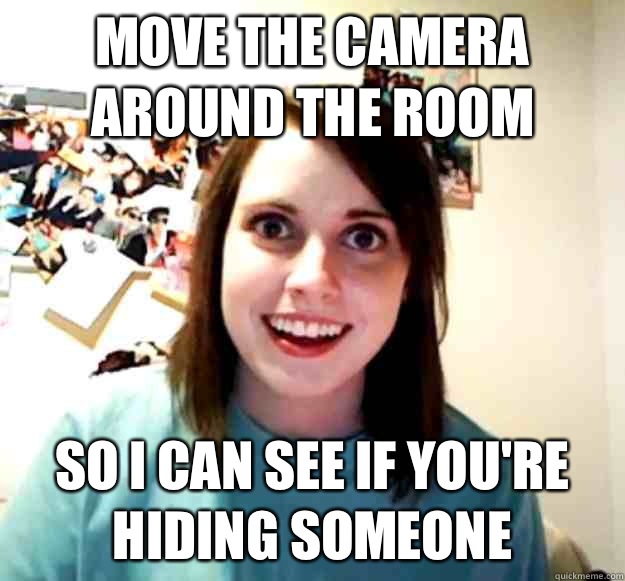 Move the camera around the room So I can see if you're hiding someone   Overly Attached Girlfriend