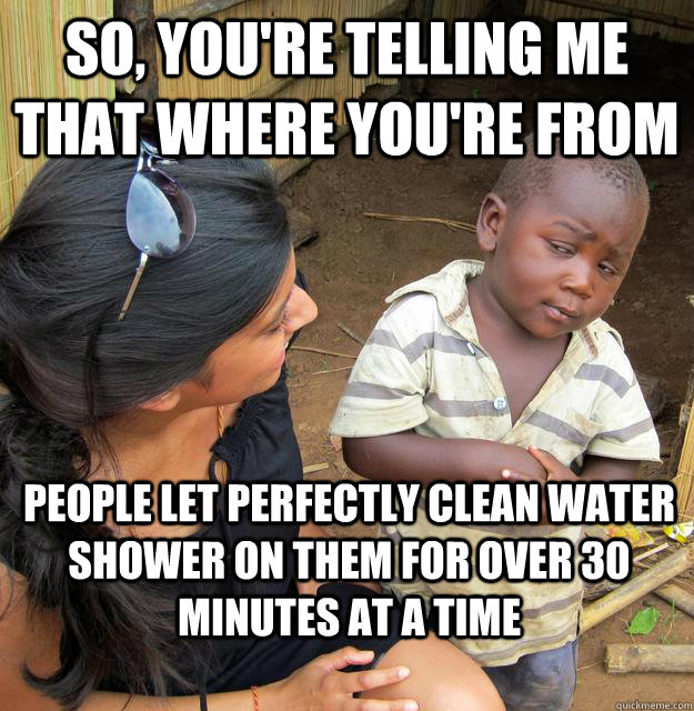 So, you're telling me that where you're from People let perfectly clean water shower on them for over 30 minutes at a time - So, you're telling me that where you're from People let perfectly clean water shower on them for over 30 minutes at a time  Skeptical Third World Kid