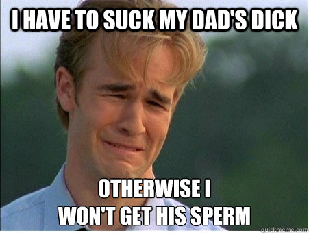 I have to suck my dad's dick Otherwise I
won't get his sperm  1990s Problems