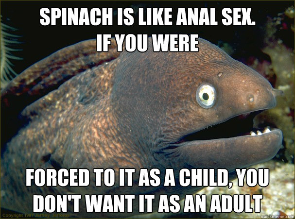 Spinach is like anal sex.
If you were  forced to it as a child, you don't want it as an adult - Spinach is like anal sex.
If you were  forced to it as a child, you don't want it as an adult  Bad Joke Eel