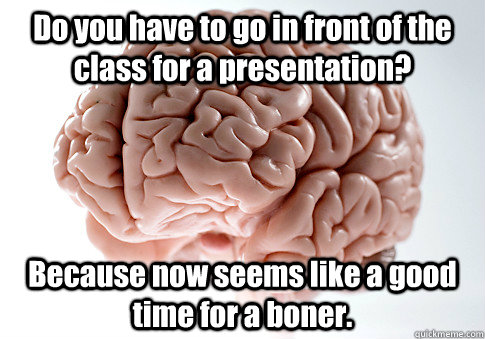 Do you have to go in front of the class for a presentation? Because now seems like a good time for a boner.   Scumbag Brain