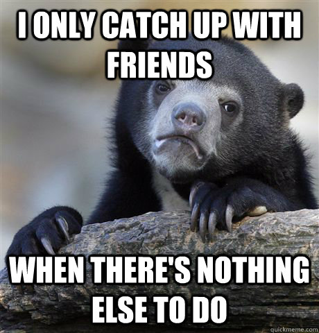 I only catch up with friends when there's nothing else to do - I only catch up with friends when there's nothing else to do  Confession Bear