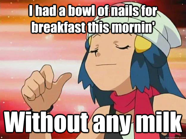 I had a bowl of nails for breakfast this mornin' Without any milk  