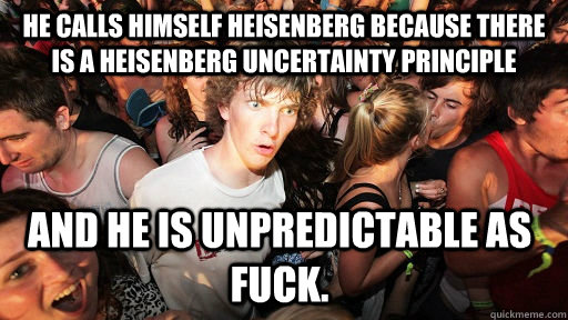 He calls himself Heisenberg because there is a Heisenberg Uncertainty Principle  And he is unpredictable as fuck. - He calls himself Heisenberg because there is a Heisenberg Uncertainty Principle  And he is unpredictable as fuck.  Sudden Clarity Clarence