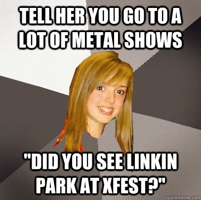 Tell her you go to a lot of metal shows 