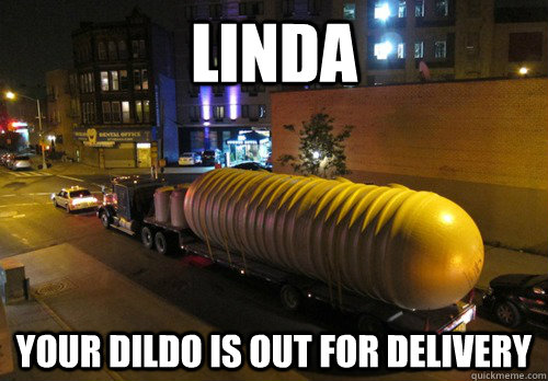 Linda your dildo is out for delivery   