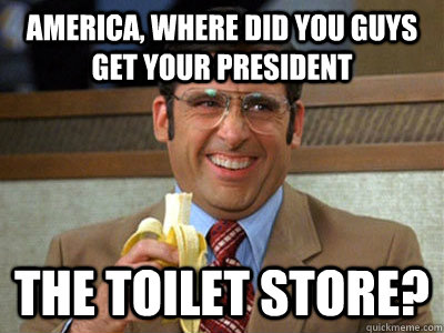 America, where did you guys get your president the toilet store? - America, where did you guys get your president the toilet store?  Brick Tamland