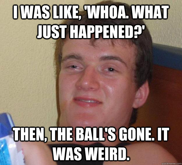 I was like, 'Whoa. What just happened?'  Then, the ball's gone. It was weird. - I was like, 'Whoa. What just happened?'  Then, the ball's gone. It was weird.  10 Guy