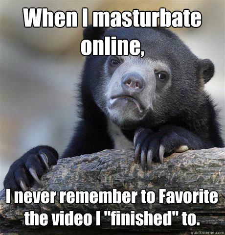 When I masturbate online, I never remember to Favorite the video I 