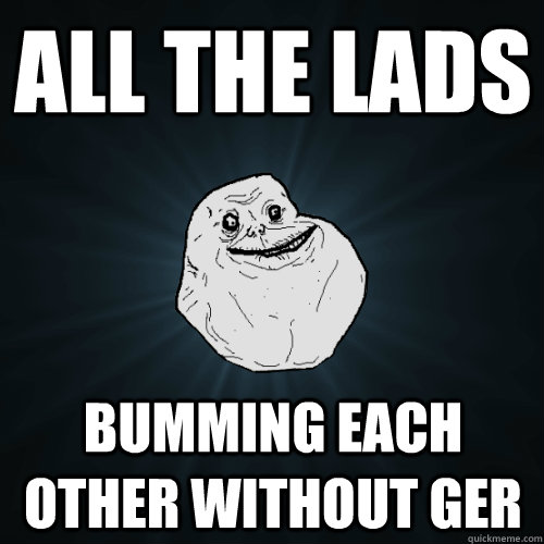 all the lads bumming each other without ger  Forever Alone