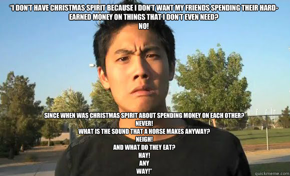 “I don’t have Christmas spirit because I don’t want my friends spending their hard-earned money on things that I don’t even need?
NO! Since when was Christmas spirit about spending money on each other?
NEVER!
What is the sound that - “I don’t have Christmas spirit because I don’t want my friends spending their hard-earned money on things that I don’t even need?
NO! Since when was Christmas spirit about spending money on each other?
NEVER!
What is the sound that  good old Ryan Higa