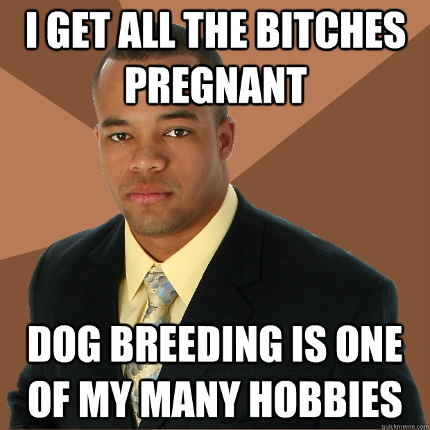 I get all the bitches pregnant Dog breeding is one of my many hobbies - I get all the bitches pregnant Dog breeding is one of my many hobbies  Successful Black Man