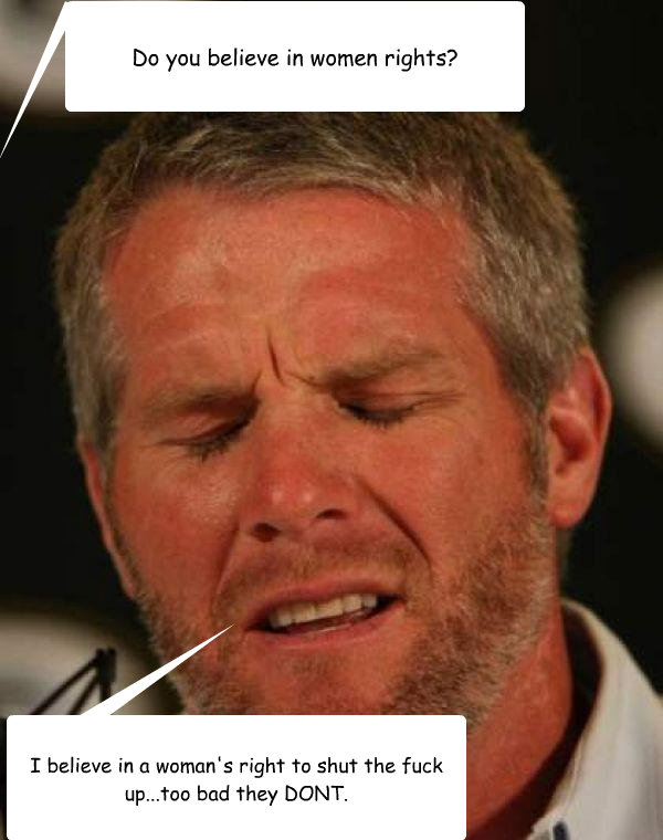 Do you believe in women rights? I believe in a woman's right to shut the fuck up...too bad they DONT.  Regretful Brett Favre