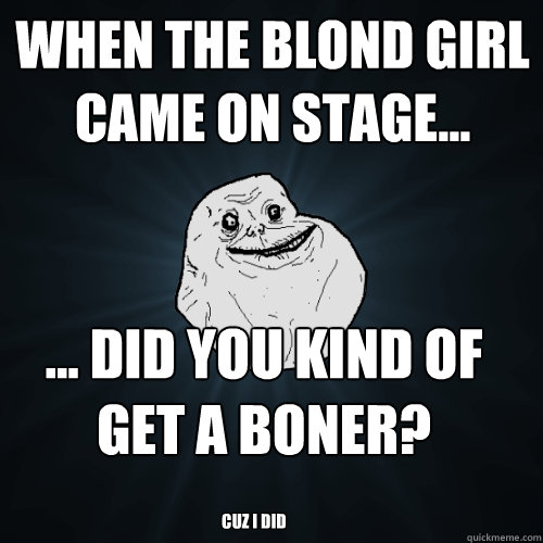 When the blond girl came on stage... ... Did you kind of get a boner? Cuz I did  Forever Alone