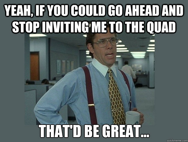 Yeah, if you could go ahead and stop inviting me to the QUAD That'd be great...  Office Space Lumbergh