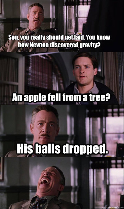 Son, you really should get laid. You know how Newton discovered gravity?
 An apple fell from a tree? His balls dropped.   JJ Jameson