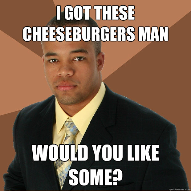 I got these cheeseburgers man would you like some?  Successful Black Man