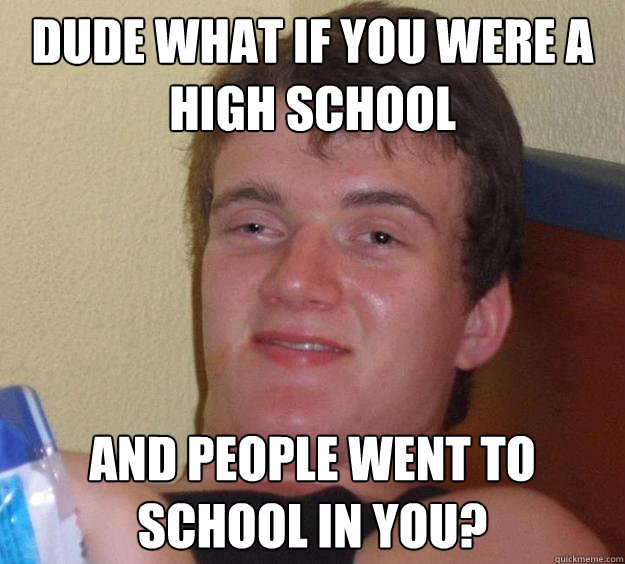 Dude what if you were a high school and people went to school in you?  10 Guy