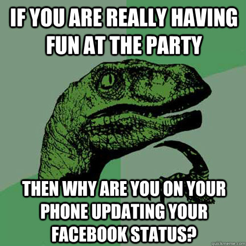 if you are really having fun at the party then why are you on your phone updating your facebook status?  Philosoraptor