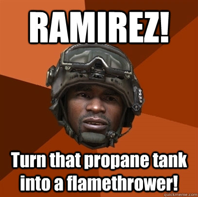 RAMIREZ! Turn that propane tank into a flamethrower!  