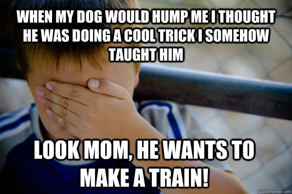 When my dog would hump me I thought he was doing a cool trick I somehow taught him Look mom, he wants to make a train! - When my dog would hump me I thought he was doing a cool trick I somehow taught him Look mom, he wants to make a train!  Confession kid