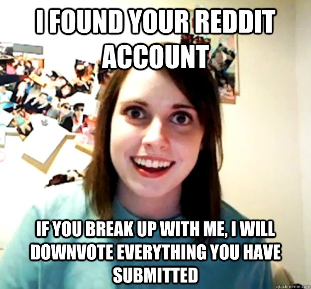 I found your Reddit account If you break up with me, I will downvote everything you have submitted  Overly Attached Girlfriend