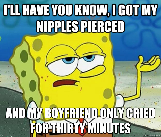 I'll have you know, I got my nipples pierced And my boyfriend only cried for thirty minutes  Tough Spongebob