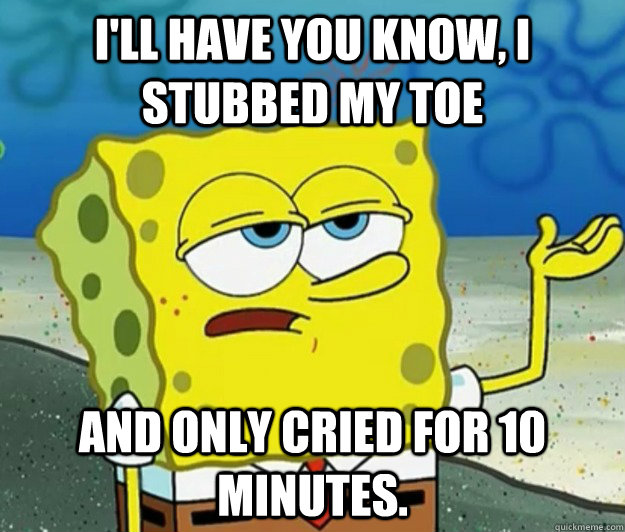 I'll have you know, I stubbed my toe and only cried for 10 minutes. - I'll have you know, I stubbed my toe and only cried for 10 minutes.  Tough Spongebob