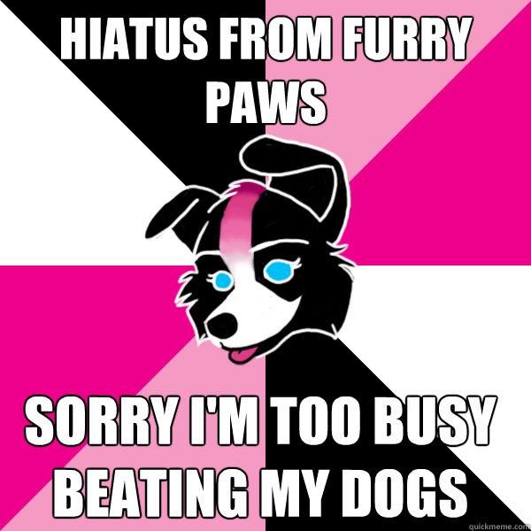 HIATUS FROM FURRY PAWS sorry i'm too busy beating my dogs  