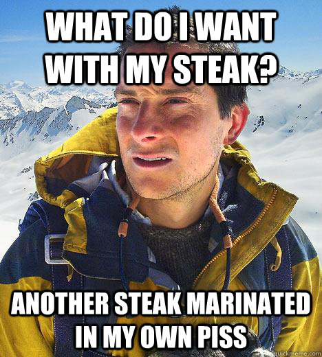 what do i want with my steak? another steak marinated in my own piss  Bear Grylls