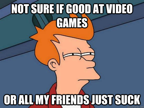 not sure if good at video games or all my friends just suck  Futurama Fry