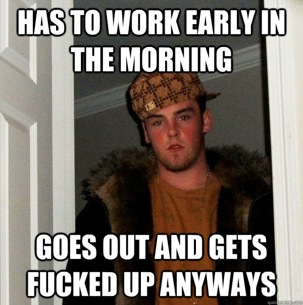 Has to work early in the morning goes out and gets fucked up anyways  Scumbag Steve