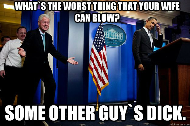 what`s the worst thing that your wife can blow? some other guy`s dick.  Inappropriate Timing Bill Clinton