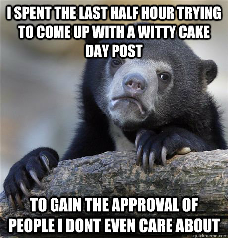 I spent the last half hour trying to come up with a witty cake day post to gain the approval of people i dont even care about   Confession Bear