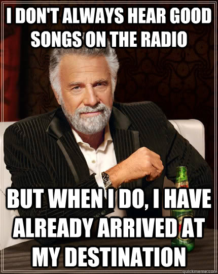 I don't always hear good songs on the radio but when I do, I have already arrived at my destination  The Most Interesting Man In The World