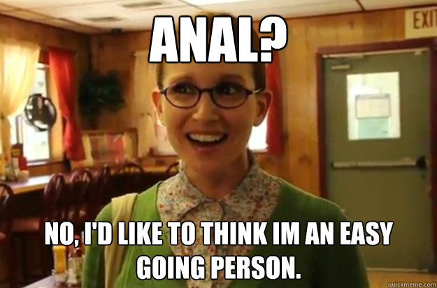 anal? No, I'd like to think im an easy going person.  Sexually Oblivious Female