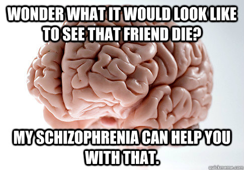 Wonder what it would look like to see that friend die? My Schizophrenia can help you with that.  Scumbag Brain