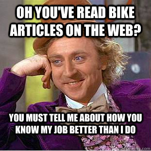 Oh you've read bike articles on the web? You must tell me about how you know my job better than i do  Condescending Wonka