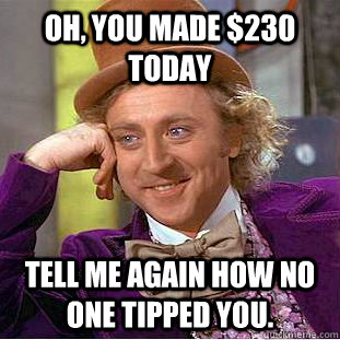 Oh, you made $230 today tell me again how no one tipped you. - Oh, you made $230 today tell me again how no one tipped you.  Condescending Wonka