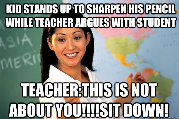 kid stands up to sharpen his pencil while teacher argues with student teacher:this is not about you!!!!sit down!  Unhelpful High School Teacher