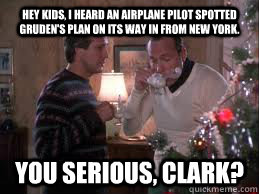 Hey kids, I heard an airplane pilot spotted Gruden's plan on its way in from New York. You serious, Clark? - Hey kids, I heard an airplane pilot spotted Gruden's plan on its way in from New York. You serious, Clark?  Gruden