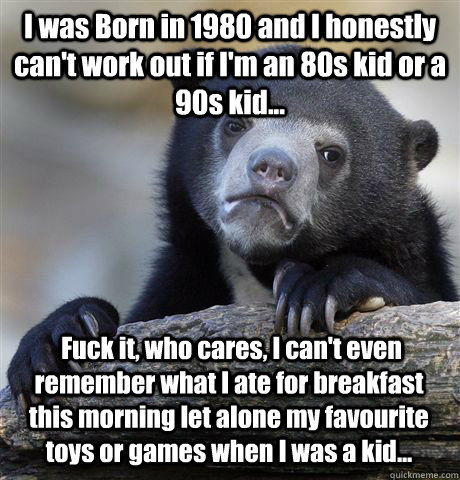 I was Born in 1980 and I honestly can't work out if I'm an 80s kid or a 90s kid...  Fuck it, who cares, I can't even remember what I ate for breakfast this morning let alone my favourite toys or games when I was a kid... - I was Born in 1980 and I honestly can't work out if I'm an 80s kid or a 90s kid...  Fuck it, who cares, I can't even remember what I ate for breakfast this morning let alone my favourite toys or games when I was a kid...  Confession Bear